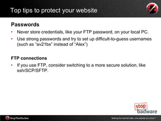 Top tips to protect your website

Passwords
• Never store credentials, like your FTP password, on your local PC.
• Use strong passwords and try to set up difficult-to-guess usernames
  (such as “av21bx” instead of “Alex”)


FTP connections
• If you use FTP, consider switching to a more secure solution, like
  ssh/SCP/SFTP.




                                                  Making the internet safer, one website at a time.tm
 