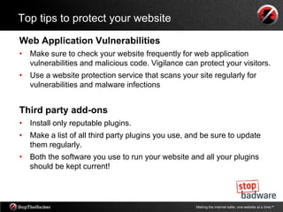 Top tips to protect your website

Web Application Vulnerabilities
• Make sure to check your website frequently for web application
  vulnerabilities and malicious code. Vigilance can protect your visitors.
• Use a website protection service that scans your site regularly for
  vulnerabilities and malware infections


Third party add-ons
• Install only reputable plugins.
• Make a list of all third party plugins you use, and be sure to update
  them regularly.
• Both the software you use to run your website and all your plugins
  should be kept current!




                                                    Making the internet safer, one website at a time.tm
 