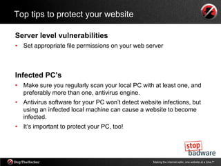 Top tips to protect your website

Server level vulnerabilities
• Set appropriate file permissions on your web server



Infected PC’s
• Make sure you regularly scan your local PC with at least one, and
  preferably more than one, antivirus engine.
• Antivirus software for your PC won‟t detect website infections, but
  using an infected local machine can cause a website to become
  infected.
• It‟s important to protect your PC, too!




                                                   Making the internet safer, one website at a time.tm
 