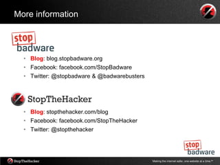 More information




  • Blog: blog.stopbadware.org
  • Facebook: facebook.com/StopBadware
  • Twitter: @stopbadware & @badwarebusters




  • Blog: stopthehacker.com/blog
  • Facebook: facebook.com/StopTheHacker
  • Twitter: @stopthehacker




                                              Making the internet safer, one website at a time.tm
 