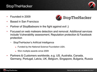 StopTheHacker

• Founded in 2009
• Based in San Francisco
• Partner of StopBadware in the fight against evil ;)
• Focused on web malware detection and removal. Additional services
  include Vulnerability assessment, Reputation protection & Facebook
  protection
   • StopTheHacker‟s Artificial Intelligence
          Funded by the National Science Foundation USA.
          Won multiple awards since 2009

• Partners & Customers worldwide, e.g. US, Australia, Canada,
  Germany, Portugal, Latvia, UK, Belgium, Singapore, Bulgaria, Russia



                                                            Making the internet safer, one website at a time.tm
 