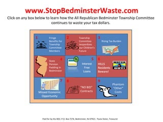www.StopBedminsterWaste.com Click on any box below to learn how the All Republican Bedminster Township Committee continues to waste your tax dollars. 3 Rising Tax Burden Paid for by the BDC; P.O. Box 7276, Bedminster, NJ 07921.  Paula Dolan, Treasurer Fringe Benefits for Township Committee Members 1 Township Committee Jeopardizes our Children’s Future 2 State Pension Padding in Bedminster 4 “ NO BID” Contracts 8 Phantom “Other” Costs 9 