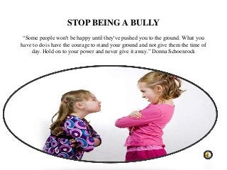 STOP BEING A BULLY
 “Some people won't be happy until they've pushed you to the ground. What you
have to do is have the courage to stand your ground and not give them the time of
    day. Hold on to your power and never give it away.” Donna Schoenrock
 