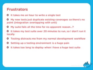 Frustrators
It takes me an hour to write a single test
My new tests just duplicate existing coverages so there’s no
point (integration overlapping with unit)
My suite fails all the time for no apparent reason…?
It takes my test suite over 20 minutes to run, so I don’t run it
locally
Testing distracts me from my normal development workflow
Setting up a testing environment is a huge pain
It takes too long to deploy when I have a huge test suite
 