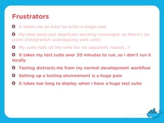 Frustrators
It takes me an hour to write a single test
My new tests just duplicate existing coverages so there’s no
point (integration overlapping with unit)
My suite fails all the time for no apparent reason…?
It takes my test suite over 20 minutes to run, so I don’t run it
locally
Testing distracts me from my normal development workflow
Setting up a testing environment is a huge pain
It takes too long to deploy when I have a huge test suite
 