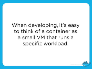 When developing, it’s easy
to think of a container as
a small VM that runs a
specific workload.
 