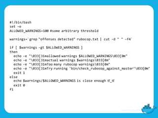 #!/bin/bash
set –e
ALLOWED_WARNINGS=100 #some arbitrary threshold
warnings=`grep "offenses detected" rubocop.txt | cut -d " " –f4`
if [ $warnings -gt $ALLOWED_WARNINGS ]
then
echo -e "033[31mallowed warnings $ALLOWED_WARNINGS033[0m"
echo -e "033[31mactual warnings $warnings033[0m"
echo -e "033[31mToo many rubocop warnings033[0m"
echo -e "033[31mTry running 'bin/check_rubocop_against_master’033[0m"
exit 1
else
echo $warnings/$ALLOWED_WARNINGS is close enough ಠ_ಠ
exit 0
fi
 