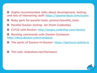 Highly recommended talks about development, testing,
and lots of interesting stuff: https://speakerdeck.com/searls
Ruby gem for parallel tests: grosser/parallel_tests
Parallel Docker testing: Jet (from Codeship)
CI/CD with Docker: http://pages.codeship.com/docker
Running commands with Docker Compose:
http://docs.docker.com/compose
The perils of Docker-In-Docker: https://jpetazzo.github.io
This talk: slideshare.net/rheinwein
 