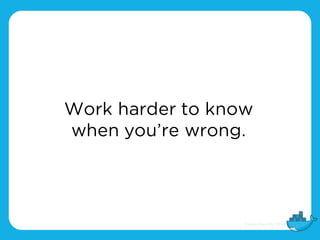 Work harder to know
when you’re wrong.
 