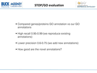 STOP/GO	
  evaluation




• Compared genes/proteins GO annotation vs our GO
  annotations

• High recall 0.95-0.99 (we reproduce existing
  annotations)

• Lower precision 0.6-0.75 (we add new annotations)

• How good are the novel annotations?
 
