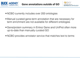 Gene	
  annotations	
  outside	
  of	
  GO


• NCBO currently includes over 200 ontologies

• Manual curated gene-term annotation that are necessary for
  term enrichment are not available for different ontologies

• Gene/protein summary in Entrez Gene and UniProt often more
  up-to-date than manually curated GO

• NCBO provides annotator service that matches text to terms
 