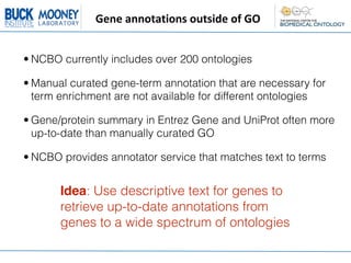 Gene	
  annotations	
  outside	
  of	
  GO


• NCBO currently includes over 200 ontologies

• Manual curated gene-term annotation that are necessary for
  term enrichment are not available for different ontologies

• Gene/protein summary in Entrez Gene and UniProt often more
  up-to-date than manually curated GO

• NCBO provides annotator service that matches text to terms


       Idea: Use descriptive text for genes to
       retrieve up-to-date annotations from
       genes to a wide spectrum of ontologies
 