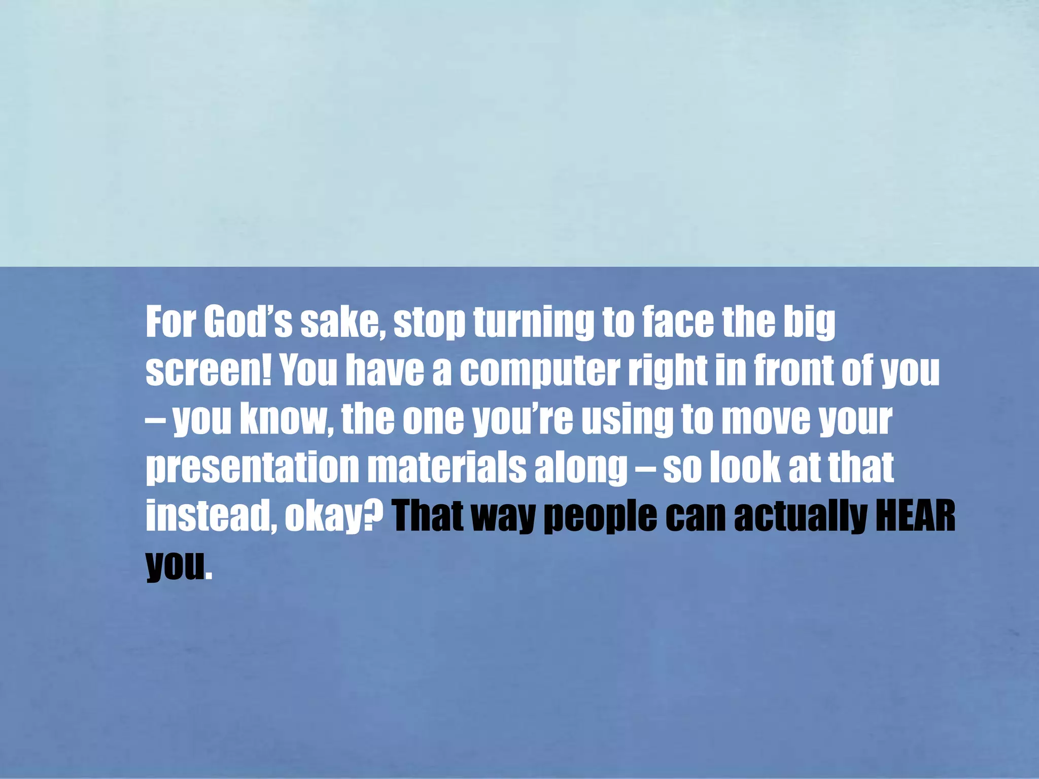 For God’s sake, stop turning to face the big screen! You have a computer right in front of you – you know, the one you’re using to move your presentation materials along – so look at that instead, okay? That way people can actually HEAR you. 