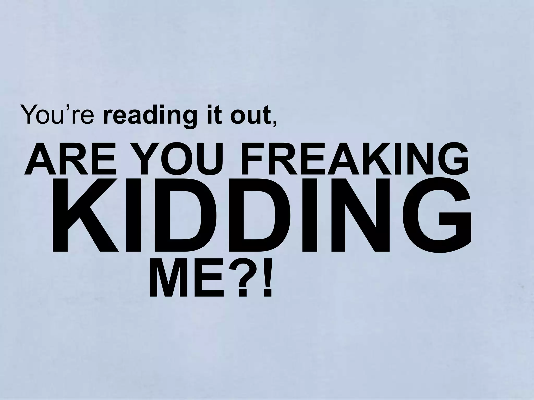 You’re reading it out,  ARE YOU FREAKING KIDDINGME?!