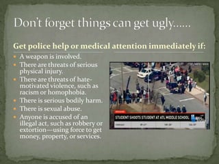 Get police help or medical attention immediately if:
 A weapon is involved.
 There are threats of serious
    physical injury.
   There are threats of hate-
    motivated violence, such as
    racism or homophobia.
   There is serious bodily harm.
   There is sexual abuse.
   Anyone is accused of an
    illegal act, such as robbery or
    extortion—using force to get
    money, property, or services.
 