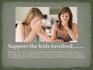 All kids involved in bullying, whether they are bullied, bully others, or
see bullying can be affected. It is important to support all kids involved
to make sure the bullying doesn’t continue and effects can be minimized.
 