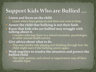  Listen and focus on the child.
   Learn what’s been going on and show you want to help.
 Assure the child that bullying is not their fault.
 Know that kids who are bullied may struggle with
 talking about it.
   Consider referring them to a school counselor, psychologist,
    or other mental health service.
 Give advice about what to do.
   This may involve role-playing and thinking through how the
    child might react if the bullying occurs again.
 Work together to resolve the situation and protect the
 bullied child.
   The child, parents, and school or organization may all have
    valuable input
 