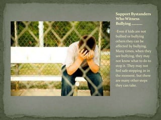 Support Bystanders
Who Witness
Bullying ………..
•Even if kids are not
bullied or bullying
others they can be
affected by bullying.
Many times, when they
see bullying, they may
not know what to do to
stop it. They may not
feel safe stepping in in
the moment, but there
are many other steps
they can take.
 