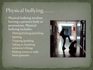  Physical bullying involves
  hurting a person’s body or
  possessions. Physical
  bullying includes:
   Hitting/kicking/pinching
   Spitting
   Tripping/pushing
   Taking or breaking
    someone’s things
   Making mean or rude
    hand gestures
 