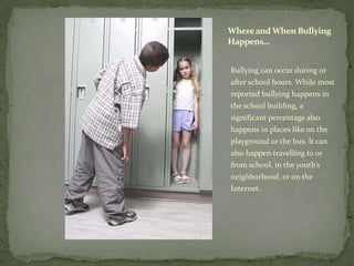 Where and When Bullying
Happens…


Bullying can occur during or
after school hours. While most
reported bullying happens in
the school building, a
significant percentage also
happens in places like on the
playground or the bus. It can
also happen travelling to or
from school, in the youth’s
neighborhood, or on the
Internet.
 