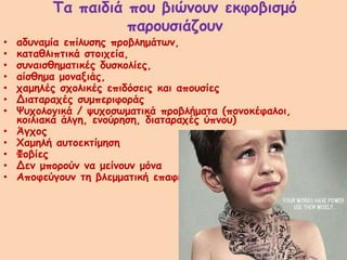 Τα παιδιά που βιώνουν εκφοβισμό
παρουσιάζουν
• αδυναμία επίλυσης προβλημάτων,
• καταθλιπτικά στοιχεία,
• συναισθηματικές δυσκολίες,
• αίσθημα μοναξιάς,
• χαμηλές σχολικές επιδόσεις και απουσίες
• Διαταραχές συμπεριφοράς
• Ψυχολογικά / ψυχοσωματικά προβλήματα (πονοκέφαλοι,
κοιλιακά άλγη, ενούρηση, διαταραχές ύπνου)
• Άγχος
• Χαμηλή αυτοεκτίμηση
• Φοβίες
• Δεν μπορούν να μείνουν μόνα
• Αποφεύγουν τη βλεμματική επαφή
 