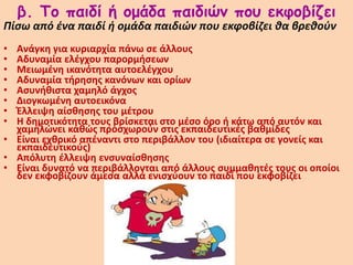 β. Το παιδί ή ομάδα παιδιών που εκφοβίζει
Πίσω από ένα παιδί ή ομάδα παιδιών που εκφοβίζει θα βρεθούν
• Ανάγκη για κυριαρχία πάνω σε άλλους
• Αδυναμία ελέγχου παρορμήσεων
• Μειωμένη ικανότητα αυτοελέγχου
• Αδυναμία τήρησης κανόνων και ορίων
• Ασυνήθιστα χαμηλό άγχος
• Διογκωμένη αυτοεικόνα
• Έλλειψη αίσθησης του μέτρου
• Η δημοτικότητα τους βρίσκεται στο μέσο όρο ή κάτω από αυτόν και
χαμηλώνει καθώς προσχωρούν στις εκπαιδευτικές βαθμίδες
• Είναι εχθρικό απέναντι στο περιβάλλον του (ιδιαίτερα σε γονείς και
εκπαιδευτικούς)
• Απόλυτη έλλειψη ενσυναίσθησης
• Είναι δυνατό να περιβάλλονται από άλλους συμμαθητές τους οι οποίοι
δεν εκφοβίζουν άμεσα αλλά ενισχύουν το παιδί που εκφοβίζει
 