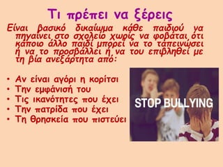 Τι πρέπει να ξέρεις
Είναι βασικό δικαίωμα κάθε παιδιού να
πηγαίνει στο σχολείο χωρίς να φοβάται ότι
κάποιο άλλο παιδί μπορεί να το ταπεινώσει
ή να το προσβάλλει ή να του επιβληθεί με
τη βία ανεξάρτητα από:
• Αν είναι αγόρι η κορίτσι
• Την εμφάνισή του
• Τις ικανότητες που έχει
• Την πατρίδα που έχει
• Τη θρησκεία που πιστεύει
 