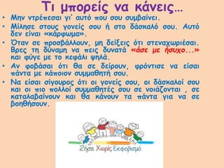 Τι μπορείς να κάνεις…
• Μην ντρέπεσαι γι’ αυτό που σου συμβαίνει.
• Μίλησε στους γονείς σου ή στο δάσκαλό σου. Αυτό
δεν είναι «κάρφωμα».
• Όταν σε προσβάλλουν, μη δείξεις ότι στεναχωριέσαι.
Βρες τη δύναμη να πεις δυνατά «άσε με ήσυχο...»
και φύγε με το κεφάλι ψηλά.
• Αν φοβάσαι ότι θα σε δείρουν, φρόντισε να είσαι
πάντα με κάποιον συμμαθητή σου.
• Να είσαι σίγουρος ότι οι γονείς σου, οι δάσκαλοί σου
και οι πιο πολλοί συμμαθητές σου σε νοιάζονται , σε
καταλαβαίνουν και θα κάνουν τα πάντα για να σε
βοηθήσουν.
 