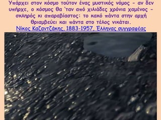 Υπάρχει στον κόσμο τούτον ένας μυστικός νόμος - αν δεν
υπήρχε, ο κόσμος θα ‘ταν από χιλιάδες χρόνια χαμένος -
σκληρός κι απαραβίαστος: το κακό πάντα στην αρχή
θριαμβεύει και πάντα στο τέλος νικάται.
Νίκος Καζαντζάκης, 1883-1957, Έλληνας συγγραφέας
 