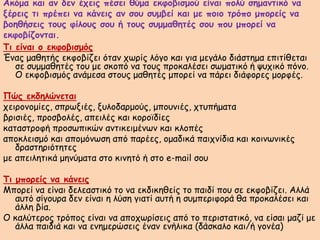 Ακόμα και αν δεν έχεις πέσει θύμα εκφοβισμού είναι πολύ σημαντικό να
ξέρεις τι πρέπει να κάνεις αν σου συμβεί και με ποιο τρόπο μπορείς να
βοηθήσεις τους φίλους σου ή τους συμμαθητές σου που μπορεί να
εκφοβίζονται.
Τι είναι ο εκφοβισμός
Ένας μαθητής εκφοβίζει όταν χωρίς λόγο και για μεγάλο διάστημα επιτίθεται
σε συμμαθητές του με σκοπό να τους προκαλέσει σωματικό ή ψυχικό πόνο.
Ο εκφοβισμός ανάμεσα στους μαθητές μπορεί να πάρει διάφορες μορφές.
Πώς εκδηλώνεται
χειρονομίες, σπρωξιές, ξυλοδαρμούς, μπουνιές, χτυπήματα
βρισιές, προσβολές, απειλές και κοροϊδίες
καταστροφή προσωπικών αντικειμένων και κλοπές
αποκλεισμό και απομόνωση από παρέες, ομαδικά παιχνίδια και κοινωνικές
δραστηριότητες
με απειλητικά μηνύματα στο κινητό ή στο e-mail σου
Τι μπορείς να κάνεις
Μπορεί να είναι δελεαστικό το να εκδικηθείς το παιδί που σε εκφοβίζει. Αλλά
αυτό σίγουρα δεν είναι η λύση γιατί αυτή η συμπεριφορά θα προκαλέσει και
άλλη βία.
Ο καλύτερος τρόπος είναι να αποχωρίσεις από το περιστατικό, να είσαι μαζί με
άλλα παιδιά και να ενημερώσεις έναν ενήλικα (δάσκαλο και/ή γονέα)
 