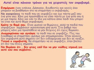 Αυτοί είναι κάποιοι τρόποι για να χειριστείς τον εκφοβισμό.
Ενημέρωσε έναν ενήλικα. Δάσκαλοι, διευθυντές και γονείς όλοι
μπορούν να βοηθήσουν στο να σταματήσει ο εκφοβισμός.
Να αποφεύγεις το παιδί που σε εκφοβίζει και έχε πάντα μαζί σου
ένα φίλο σου. Κάνε μια προσπάθεια να είσαι πάντα με ένα φίλο σου ή
με μια παρέα. Κάνε και εσύ το ίδιο για κάποιο άλλο παιδί που μπορεί
να είναι και αυτό θύμα εκφοβισμού.
Κράτα το θυμό σου. Είναι φυσικό να θυμώνεις, αλλά τα παιδιά που
εκφοβίζουν λαμβάνουν ικανοποίηση από αυτό. Στο βαθμό που
μπορείς κάνε μια προσπάθεια να μην δείχνεις ότι έχεις θυμώσει.
Απομακρύνσου και αγνόησε το παιδί που σε εκφοβίζει. Πες του
ξεκάθαρα να σταματήσει αμέσως και απομακρύνσου. Όταν αγνοείς
τον εκφοβιστή αυτό σημαίνει ότι δεν ενδιαφέρεσαι και δεν σε νοιάζει.
Τελικά ο εκφοβιστής θα σταματήσει να σε εκφοβίζει, όταν βλέπει
ότι δεν του δίνεις σημασία.
Να θυμάσαι ότι , δεν φταις εσύ! Και να μην νιώθεις ντροπή για
αυτό που σου συμβαίνει.
 