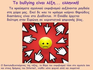 Το bullying είναι λέξη... ελληνική!
Τα κρούσματα σχολικού εκφοβισμού αυξάνονται ραγδαία
στη χώρα μας. Εκεί δε που το πράγμα παίρνει θηριώδεις
διαστάσεις είναι στο Διαδίκτυο. Η Ελλάδα έρχεται
δεύτερη στην Ευρώπη σε περιστατικά ψηφιακής βίας.
Ο δακτυλοδεικτούμενος της τάξης, το θύμα του εκφοβισμού τόσο στο σχολείο όσο
και στους δρόμους του Internet, νιώθει πόνο ψυχικό αλλά και σωματικό
 