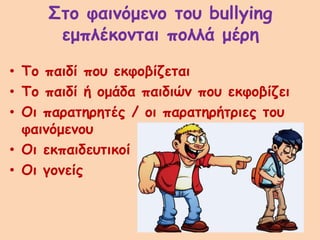 Στο φαινόμενο του bullying
εμπλέκονται πολλά μέρη
• Το παιδί που εκφοβίζεται
• Το παιδί ή ομάδα παιδιών που εκφοβίζει
• Οι παρατηρητές / οι παρατηρήτριες του
φαινόμενου
• Οι εκπαιδευτικοί
• Οι γονείς
 