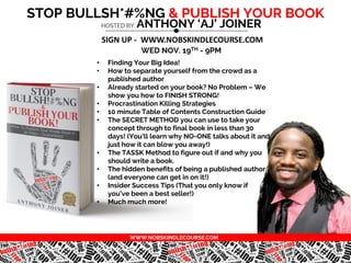 STOP BULLSH*#%NG & PUBLISH YOUR BOOK
WED NOV. 19TH - 9PM
HOSTED BY: ANTHONY ‘AJ’ JOINER
SIGN UP - WWW.NOBSKINDLECOURSE.COM
• Finding Your Big Idea!
• How to separate yourself from the crowd as a
published author
• Already started on your book? No Problem – We
show you how to FINISH STRONG!
• Procrastination Killing Strategies
• 10 minute Table of Contents Construction Guide
• The SECRET METHOD you can use to take your
concept through to final book in less than 30
days! (You'll learn why NO-ONE talks about it and
just how it can blow you away!)
• The TASSK Method to figure out if and why you
should write a book.
• The hidden benefits of being a published author
(and everyone can get in on it!)
• Insider Success Tips (That you only know if
you’ve been a best seller!)
• Much much more!
WWW.NOBSKINDLECOURSE.COM
 