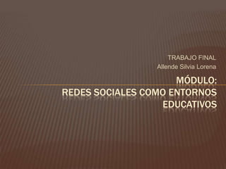 TRABAJO FINAL
Allende Silvia Lorena
MÓDULO:
REDES SOCIALES COMO ENTORNOS
EDUCATIVOS
 