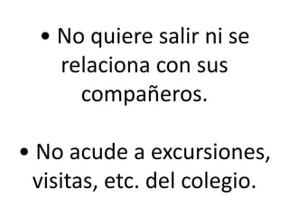 • No quiere salir ni se
relaciona con sus
compañeros.
• No acude a excursiones,
visitas, etc. del colegio.

 