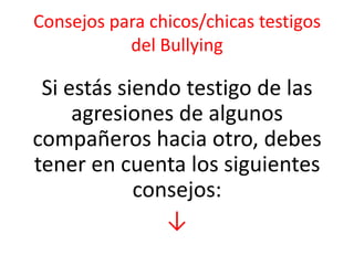 Consejos para chicos/chicas testigos
del Bullying

Si estás siendo testigo de las
agresiones de algunos
compañeros hacia otro, debes
tener en cuenta los siguientes
consejos:
↓

 