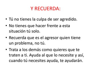 Y RECUERDA:
• Tú no tienes la culpa de ser agredido.
• No tienes que hacer frente a esta
situación tú solo.
• Recuerda que es el agresor quien tiene
un problema, no tú.
• Trata a los demás como quieres que te
traten a ti. Ayuda al que lo necesite y así,
cuando tú necesites ayuda, te ayudarán.

 