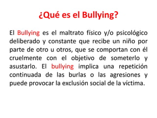 ¿Qué es el Bullying?
El Bullying es el maltrato físico y/o psicológico
deliberado y constante que recibe un niño por
parte de otro u otros, que se comportan con él
cruelmente con el objetivo de someterlo y
asustarlo. El bullying implica una repetición
continuada de las burlas o las agresiones y
puede provocar la exclusión social de la víctima.

 