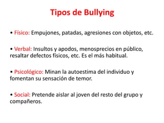 Tipos de Bullying
• Físico: Empujones, patadas, agresiones con objetos, etc.
• Verbal: Insultos y apodos, menosprecios en público,
resaltar defectos físicos, etc. Es el más habitual.

• Psicológico: Minan la autoestima del individuo y
fomentan su sensación de temor.
• Social: Pretende aislar al joven del resto del grupo y
compañeros.

 