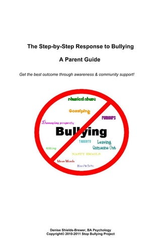 The Step-by-Step Response to Bullying

                     A Parent Guide

Get the best outcome through awareness & community support!




                Denise Shields-Brewer, BA Psychology
              Copyright© 2010-2011 Stop Bullying Project
 