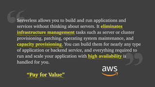 “Pay for Value”
“
Serverless allows you to build and run applications and
services without thinking about servers. It eliminates
infrastructure management tasks such as server or cluster
provisioning, patching, operating system maintenance, and
capacity provisioning. You can build them for nearly any type
of application or backend service, and everything required to
run and scale your application with high availability is
handled for you.
eliminates
infrastructure management
high availability
“Pay for Value”
capacity provisioning
 