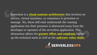 “
Serverless is a cloud systems architecture that involves no
servers, virtual machines, or containers to provision or
manage. Yes, these still exist underneath the running
application but their presence is abstracted away from the
developer or operator of the serverless application. This
abstraction allows for greater effort and emphasis higher
up the technical stack as well as the software value chain.
greater effort and emphasis
cloud systems architecture
software value chain
 