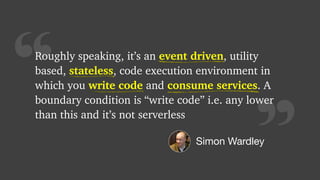“
Roughly speaking, it’s an event driven, utility
based, stateless, code execution environment in
which you write code and consume services. A
boundary condition is “write code” i.e. any lower
than this and it’s not serverless
event driven
stateless
write code consume services
Simon Wardley
 
