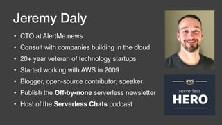 • CTO at AlertMe.news
• Consult with companies building in the cloud
• 20+ year veteran of technology startups
• Started working with AWS in 2009
• Blogger, open-source contributor, speaker
• Publish the Off-by-none serverless newsletter
• Host of the Serverless Chats podcast
Jeremy Daly
 