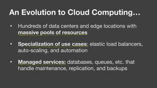 • Hundreds of data centers and edge locations with
massive pools of resources

• Specialization of use cases: elastic load balancers,
auto-scaling, and automation

• Managed services: databases, queues, etc. that
handle maintenance, replication, and backups
An Evolution to Cloud Computing…
 