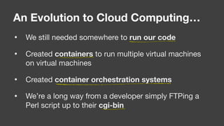 • We still needed somewhere to run our code

• Created containers to run multiple virtual machines
on virtual machines

• Created container orchestration systems

• We’re a long way from a developer simply FTPing a
Perl script up to their cgi-bin
An Evolution to Cloud Computing…
 