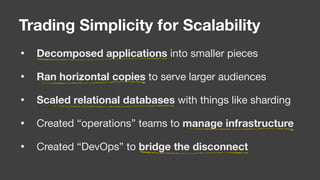 • Decomposed applications into smaller pieces

• Ran horizontal copies to serve larger audiences

• Scaled relational databases with things like sharding

• Created “operations” teams to manage infrastructure

• Created “DevOps” to bridge the disconnect
Trading Simplicity for Scalability
 