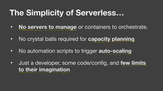 • No servers to manage or containers to orchestrate. 

• No crystal balls required for capacity planning

• No automation scripts to trigger auto-scaling

• Just a developer, some code/conﬁg, and few limits
to their imagination
The Simplicity of Serverless…
 
