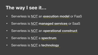 • Serverless is NOT an execution model or FaaS

• Serverless is NOT managed services or SaaS

• Serverless is NOT an operational construct

• Serverless is NOT a spectrum

• Serverless is NOT a technology
The way I see it…
 